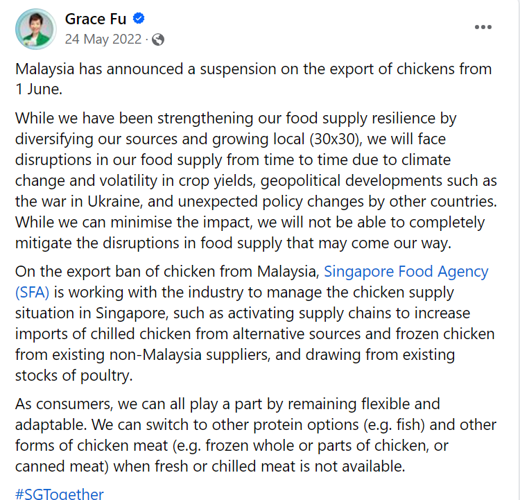 Screenshot of a Facebook post by user Grace Fu on 24 May 2022. The text reads: Malaysia has announced a suspension on the export of chickens from 1 June.
    While we have been strengthening our food supply resilience by diversifying our sources and growing local (30×30), we will face disruptions in our food supply from time to time due to climate change and volatility in crop yields, geopolitical developments such as the war in Ukraine, and unexpected policy changes by other countries.
    While we can minimise the impact, we will not be able to completely mitigate the disruptions in food supply that may come our way. On the export ban of chicken from Malaysia, Singapore Food Agency (SFA) is working with the industry to manage the chicken supply situation in Singapore, such as activating supply chains to increase imports of chilled chicken from alternative sources and frozen chicken from existing non-Malaysia suppliers, and drawing from existing stocks of poultry. As consumers, we can all play a part by remaining flexible and adaptable. We can switch to other protein options (e.g. fish) and other forms of chicken meat (e.g. frozen whole or parts of chicken, or canned meat) when fresh or chilled meat is not available.
    #SGToaether